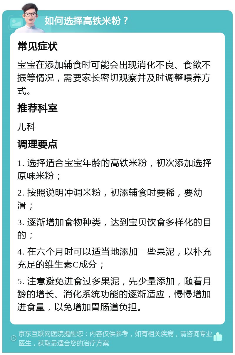 如何选择高铁米粉？ 常见症状 宝宝在添加辅食时可能会出现消化不良、食欲不振等情况，需要家长密切观察并及时调整喂养方式。 推荐科室 儿科 调理要点 1. 选择适合宝宝年龄的高铁米粉，初次添加选择原味米粉； 2. 按照说明冲调米粉，初添辅食时要稀，要幼滑； 3. 逐渐增加食物种类，达到宝贝饮食多样化的目的； 4. 在六个月时可以适当地添加一些果泥，以补充充足的维生素C成分； 5. 注意避免进食过多果泥，先少量添加，随着月龄的增长、消化系统功能的逐渐适应，慢慢增加进食量，以免增加胃肠道负担。