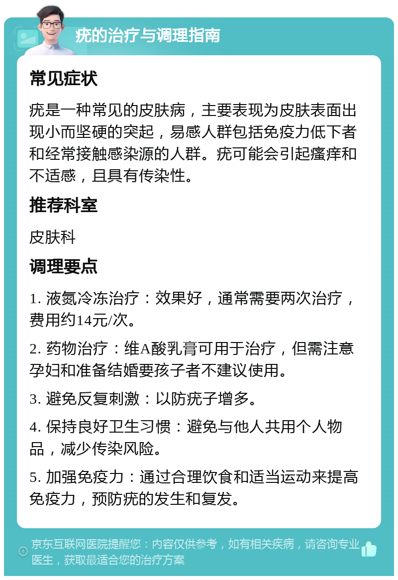 疣的治疗与调理指南 常见症状 疣是一种常见的皮肤病，主要表现为皮肤表面出现小而坚硬的突起，易感人群包括免疫力低下者和经常接触感染源的人群。疣可能会引起瘙痒和不适感，且具有传染性。 推荐科室 皮肤科 调理要点 1. 液氮冷冻治疗：效果好，通常需要两次治疗，费用约14元/次。 2. 药物治疗：维A酸乳膏可用于治疗，但需注意孕妇和准备结婚要孩子者不建议使用。 3. 避免反复刺激：以防疣子增多。 4. 保持良好卫生习惯：避免与他人共用个人物品，减少传染风险。 5. 加强免疫力：通过合理饮食和适当运动来提高免疫力，预防疣的发生和复发。