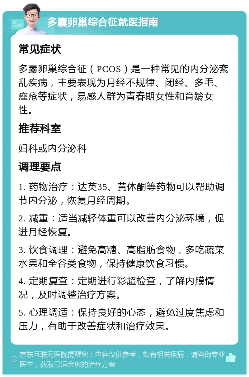 多囊卵巢综合征就医指南 常见症状 多囊卵巢综合征（PCOS）是一种常见的内分泌紊乱疾病，主要表现为月经不规律、闭经、多毛、痤疮等症状，易感人群为青春期女性和育龄女性。 推荐科室 妇科或内分泌科 调理要点 1. 药物治疗：达英35、黄体酮等药物可以帮助调节内分泌，恢复月经周期。 2. 减重：适当减轻体重可以改善内分泌环境，促进月经恢复。 3. 饮食调理：避免高糖、高脂肪食物，多吃蔬菜水果和全谷类食物，保持健康饮食习惯。 4. 定期复查：定期进行彩超检查，了解内膜情况，及时调整治疗方案。 5. 心理调适：保持良好的心态，避免过度焦虑和压力，有助于改善症状和治疗效果。