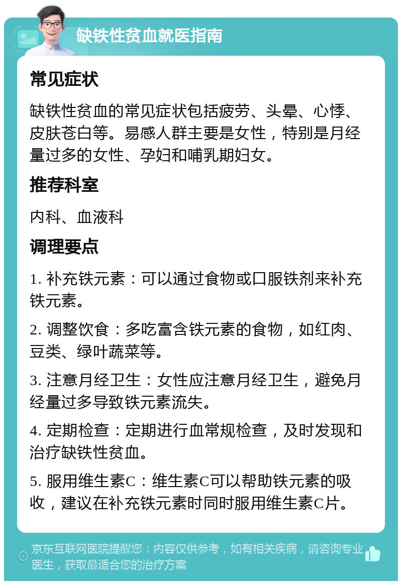 缺铁性贫血就医指南 常见症状 缺铁性贫血的常见症状包括疲劳、头晕、心悸、皮肤苍白等。易感人群主要是女性，特别是月经量过多的女性、孕妇和哺乳期妇女。 推荐科室 内科、血液科 调理要点 1. 补充铁元素：可以通过食物或口服铁剂来补充铁元素。 2. 调整饮食：多吃富含铁元素的食物，如红肉、豆类、绿叶蔬菜等。 3. 注意月经卫生：女性应注意月经卫生，避免月经量过多导致铁元素流失。 4. 定期检查：定期进行血常规检查，及时发现和治疗缺铁性贫血。 5. 服用维生素C：维生素C可以帮助铁元素的吸收，建议在补充铁元素时同时服用维生素C片。