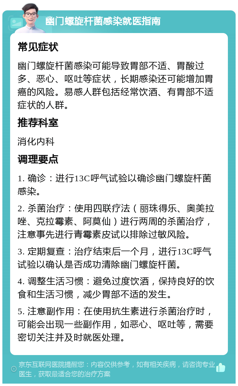 幽门螺旋杆菌感染就医指南 常见症状 幽门螺旋杆菌感染可能导致胃部不适、胃酸过多、恶心、呕吐等症状，长期感染还可能增加胃癌的风险。易感人群包括经常饮酒、有胃部不适症状的人群。 推荐科室 消化内科 调理要点 1. 确诊：进行13C呼气试验以确诊幽门螺旋杆菌感染。 2. 杀菌治疗：使用四联疗法（丽珠得乐、奥美拉唑、克拉霉素、阿莫仙）进行两周的杀菌治疗，注意事先进行青霉素皮试以排除过敏风险。 3. 定期复查：治疗结束后一个月，进行13C呼气试验以确认是否成功清除幽门螺旋杆菌。 4. 调整生活习惯：避免过度饮酒，保持良好的饮食和生活习惯，减少胃部不适的发生。 5. 注意副作用：在使用抗生素进行杀菌治疗时，可能会出现一些副作用，如恶心、呕吐等，需要密切关注并及时就医处理。