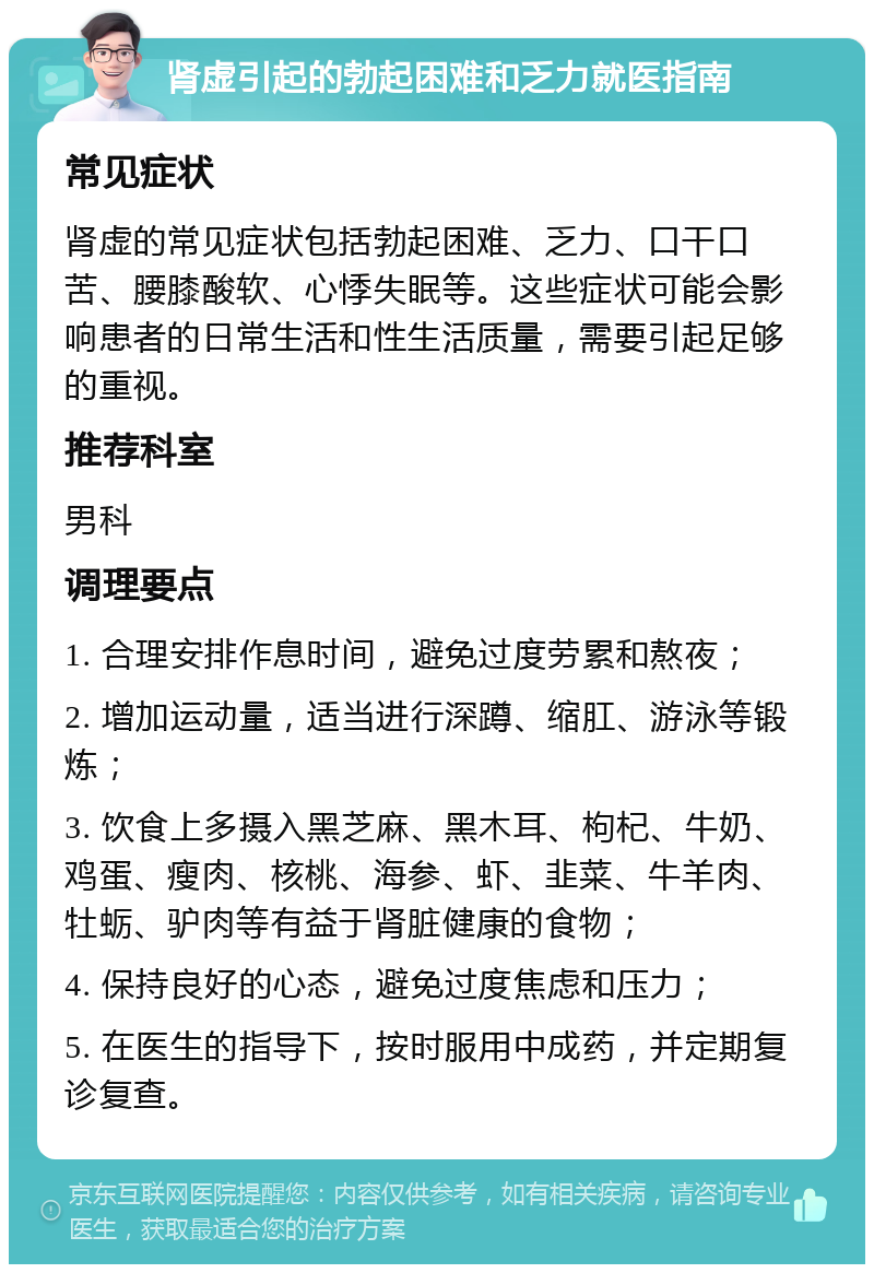 肾虚引起的勃起困难和乏力就医指南 常见症状 肾虚的常见症状包括勃起困难、乏力、口干口苦、腰膝酸软、心悸失眠等。这些症状可能会影响患者的日常生活和性生活质量，需要引起足够的重视。 推荐科室 男科 调理要点 1. 合理安排作息时间，避免过度劳累和熬夜； 2. 增加运动量，适当进行深蹲、缩肛、游泳等锻炼； 3. 饮食上多摄入黑芝麻、黑木耳、枸杞、牛奶、鸡蛋、瘦肉、核桃、海参、虾、韭菜、牛羊肉、牡蛎、驴肉等有益于肾脏健康的食物； 4. 保持良好的心态，避免过度焦虑和压力； 5. 在医生的指导下，按时服用中成药，并定期复诊复查。