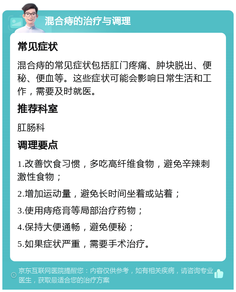 混合痔的治疗与调理 常见症状 混合痔的常见症状包括肛门疼痛、肿块脱出、便秘、便血等。这些症状可能会影响日常生活和工作，需要及时就医。 推荐科室 肛肠科 调理要点 1.改善饮食习惯，多吃高纤维食物，避免辛辣刺激性食物； 2.增加运动量，避免长时间坐着或站着； 3.使用痔疮膏等局部治疗药物； 4.保持大便通畅，避免便秘； 5.如果症状严重，需要手术治疗。