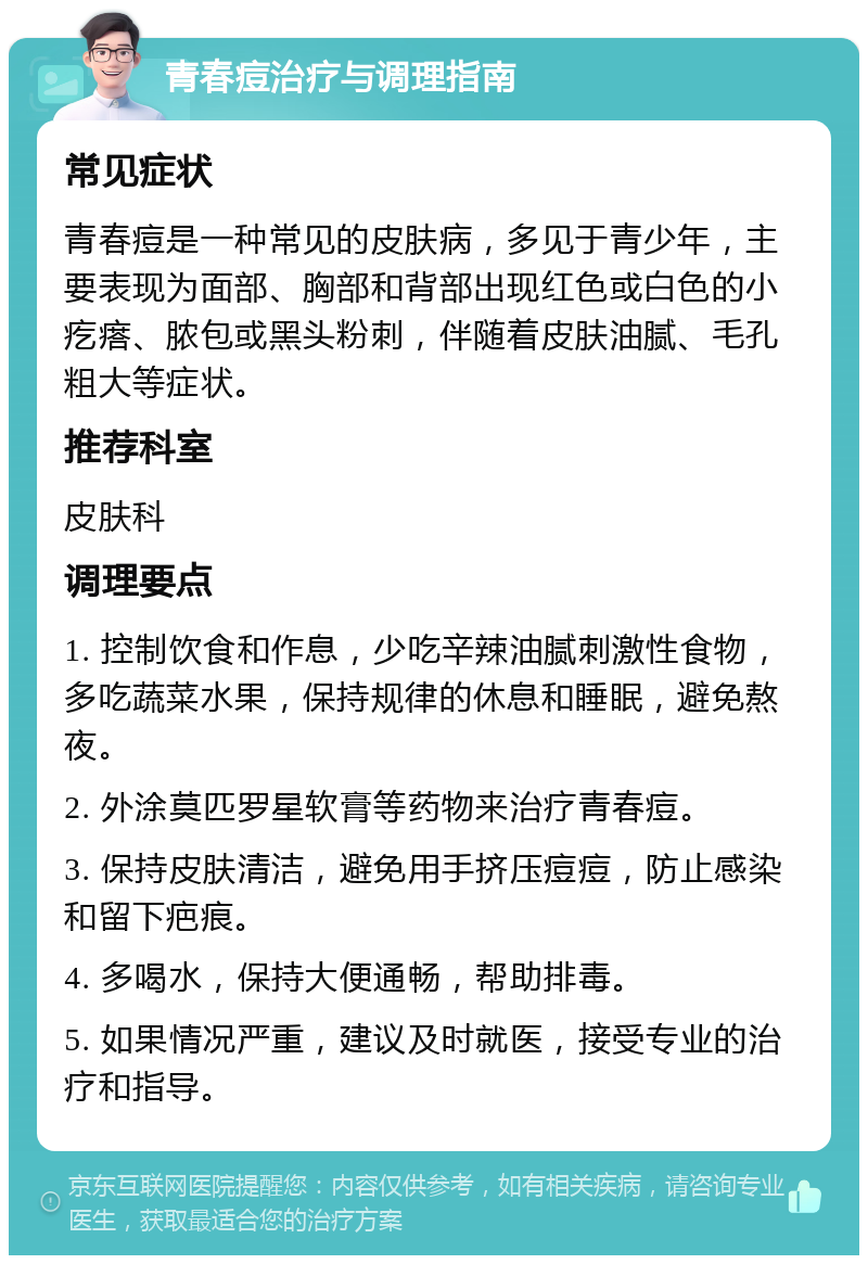 青春痘治疗与调理指南 常见症状 青春痘是一种常见的皮肤病，多见于青少年，主要表现为面部、胸部和背部出现红色或白色的小疙瘩、脓包或黑头粉刺，伴随着皮肤油腻、毛孔粗大等症状。 推荐科室 皮肤科 调理要点 1. 控制饮食和作息，少吃辛辣油腻刺激性食物，多吃蔬菜水果，保持规律的休息和睡眠，避免熬夜。 2. 外涂莫匹罗星软膏等药物来治疗青春痘。 3. 保持皮肤清洁，避免用手挤压痘痘，防止感染和留下疤痕。 4. 多喝水，保持大便通畅，帮助排毒。 5. 如果情况严重，建议及时就医，接受专业的治疗和指导。