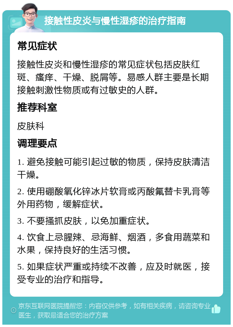 接触性皮炎与慢性湿疹的治疗指南 常见症状 接触性皮炎和慢性湿疹的常见症状包括皮肤红斑、瘙痒、干燥、脱屑等。易感人群主要是长期接触刺激性物质或有过敏史的人群。 推荐科室 皮肤科 调理要点 1. 避免接触可能引起过敏的物质，保持皮肤清洁干燥。 2. 使用硼酸氧化锌冰片软膏或丙酸氟替卡乳膏等外用药物，缓解症状。 3. 不要搔抓皮肤，以免加重症状。 4. 饮食上忌腥辣、忌海鲜、烟酒，多食用蔬菜和水果，保持良好的生活习惯。 5. 如果症状严重或持续不改善，应及时就医，接受专业的治疗和指导。