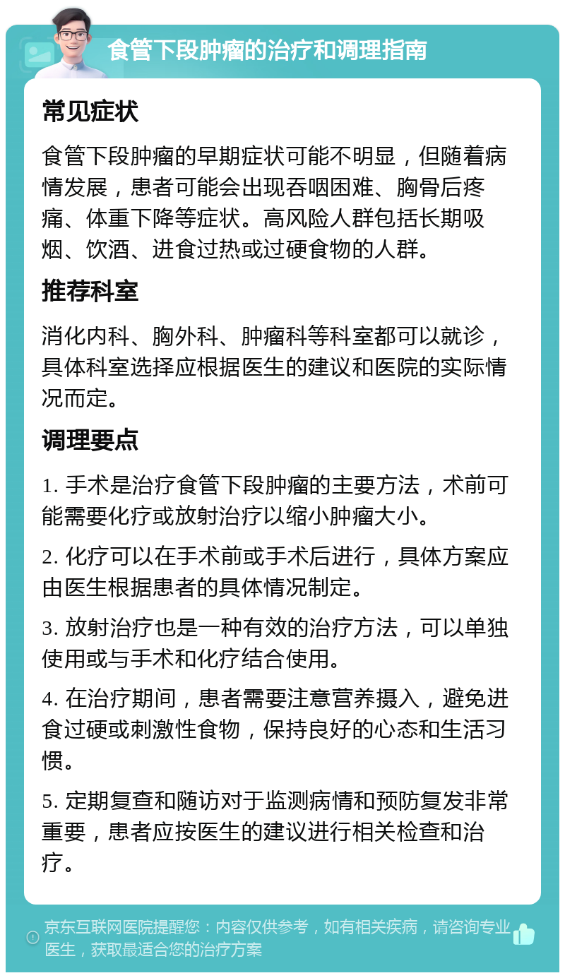 食管下段肿瘤的治疗和调理指南 常见症状 食管下段肿瘤的早期症状可能不明显，但随着病情发展，患者可能会出现吞咽困难、胸骨后疼痛、体重下降等症状。高风险人群包括长期吸烟、饮酒、进食过热或过硬食物的人群。 推荐科室 消化内科、胸外科、肿瘤科等科室都可以就诊，具体科室选择应根据医生的建议和医院的实际情况而定。 调理要点 1. 手术是治疗食管下段肿瘤的主要方法，术前可能需要化疗或放射治疗以缩小肿瘤大小。 2. 化疗可以在手术前或手术后进行，具体方案应由医生根据患者的具体情况制定。 3. 放射治疗也是一种有效的治疗方法，可以单独使用或与手术和化疗结合使用。 4. 在治疗期间，患者需要注意营养摄入，避免进食过硬或刺激性食物，保持良好的心态和生活习惯。 5. 定期复查和随访对于监测病情和预防复发非常重要，患者应按医生的建议进行相关检查和治疗。