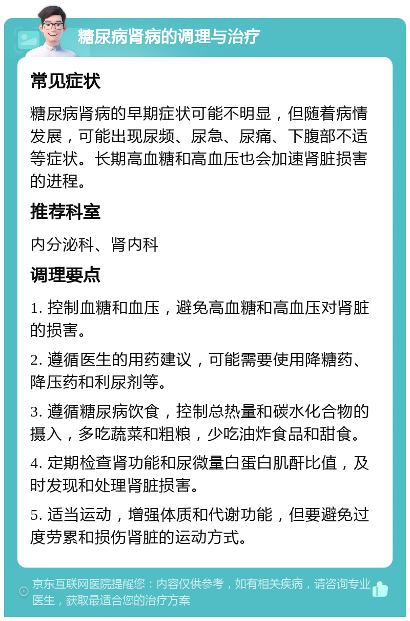 糖尿病肾病的调理与治疗 常见症状 糖尿病肾病的早期症状可能不明显，但随着病情发展，可能出现尿频、尿急、尿痛、下腹部不适等症状。长期高血糖和高血压也会加速肾脏损害的进程。 推荐科室 内分泌科、肾内科 调理要点 1. 控制血糖和血压，避免高血糖和高血压对肾脏的损害。 2. 遵循医生的用药建议，可能需要使用降糖药、降压药和利尿剂等。 3. 遵循糖尿病饮食，控制总热量和碳水化合物的摄入，多吃蔬菜和粗粮，少吃油炸食品和甜食。 4. 定期检查肾功能和尿微量白蛋白肌酐比值，及时发现和处理肾脏损害。 5. 适当运动，增强体质和代谢功能，但要避免过度劳累和损伤肾脏的运动方式。