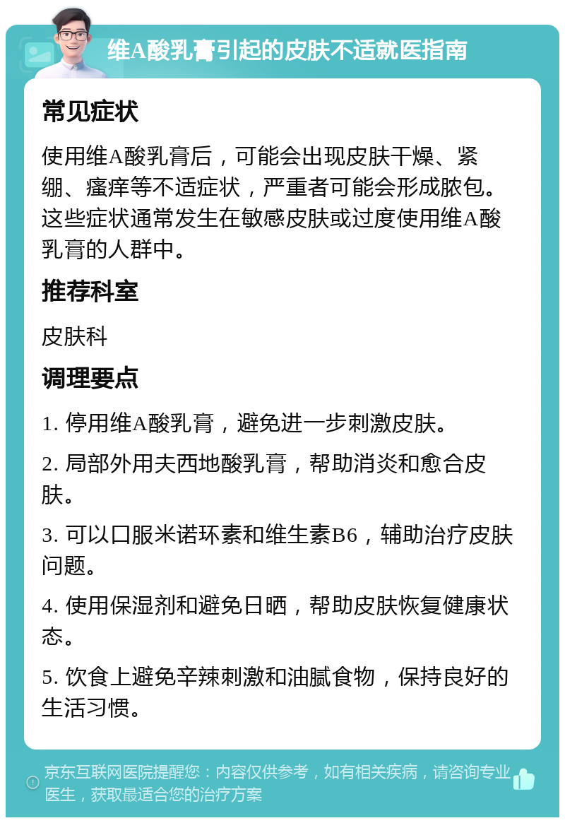 维A酸乳膏引起的皮肤不适就医指南 常见症状 使用维A酸乳膏后，可能会出现皮肤干燥、紧绷、瘙痒等不适症状，严重者可能会形成脓包。这些症状通常发生在敏感皮肤或过度使用维A酸乳膏的人群中。 推荐科室 皮肤科 调理要点 1. 停用维A酸乳膏，避免进一步刺激皮肤。 2. 局部外用夫西地酸乳膏，帮助消炎和愈合皮肤。 3. 可以口服米诺环素和维生素B6，辅助治疗皮肤问题。 4. 使用保湿剂和避免日晒，帮助皮肤恢复健康状态。 5. 饮食上避免辛辣刺激和油腻食物，保持良好的生活习惯。