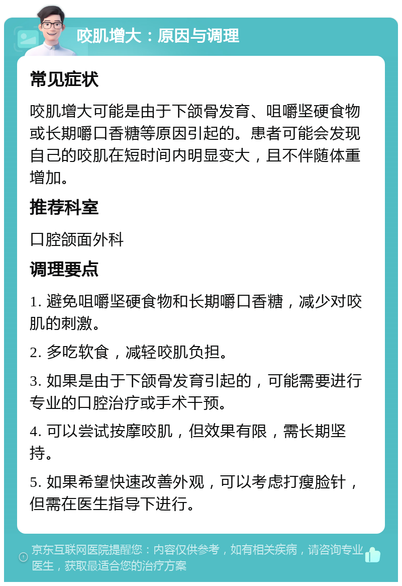 咬肌增大：原因与调理 常见症状 咬肌增大可能是由于下颌骨发育、咀嚼坚硬食物或长期嚼口香糖等原因引起的。患者可能会发现自己的咬肌在短时间内明显变大，且不伴随体重增加。 推荐科室 口腔颌面外科 调理要点 1. 避免咀嚼坚硬食物和长期嚼口香糖，减少对咬肌的刺激。 2. 多吃软食，减轻咬肌负担。 3. 如果是由于下颌骨发育引起的，可能需要进行专业的口腔治疗或手术干预。 4. 可以尝试按摩咬肌，但效果有限，需长期坚持。 5. 如果希望快速改善外观，可以考虑打瘦脸针，但需在医生指导下进行。