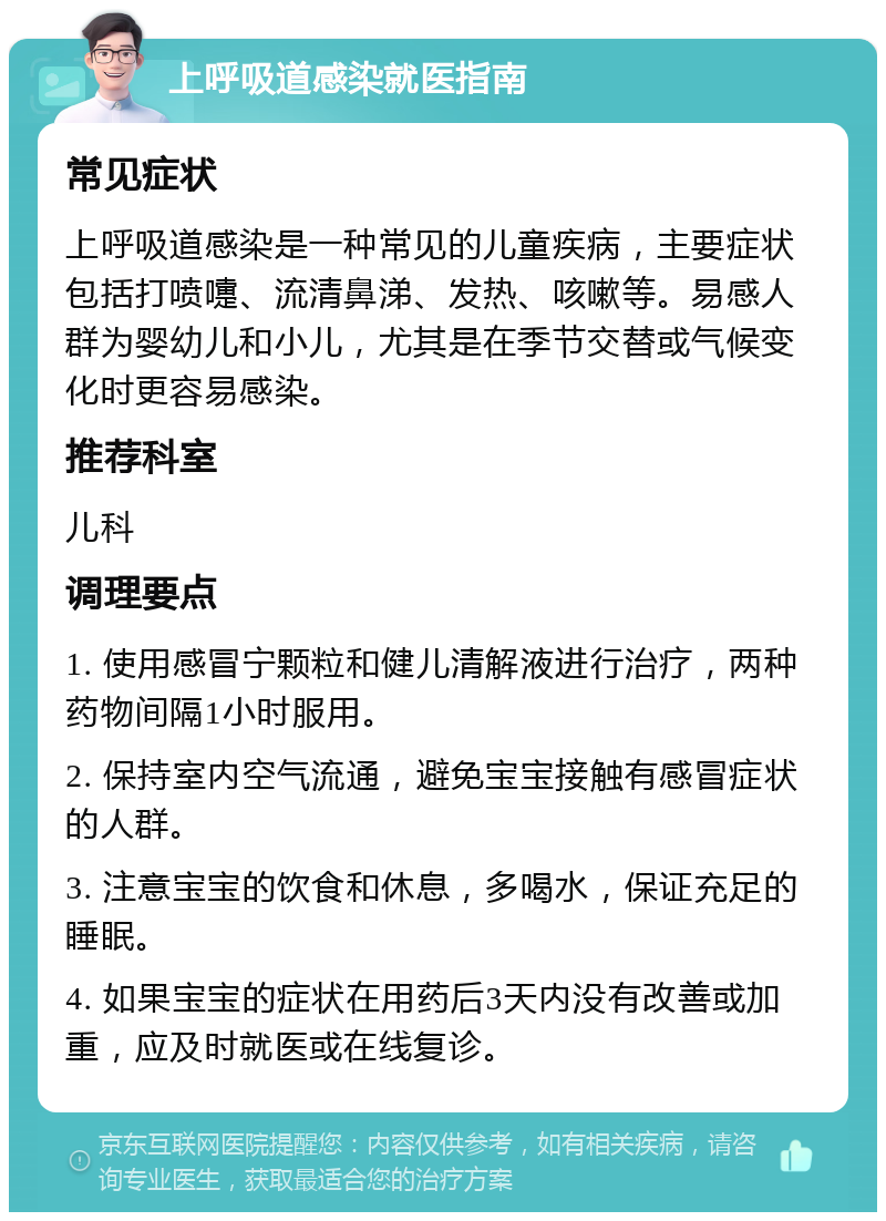 上呼吸道感染就医指南 常见症状 上呼吸道感染是一种常见的儿童疾病，主要症状包括打喷嚏、流清鼻涕、发热、咳嗽等。易感人群为婴幼儿和小儿，尤其是在季节交替或气候变化时更容易感染。 推荐科室 儿科 调理要点 1. 使用感冒宁颗粒和健儿清解液进行治疗，两种药物间隔1小时服用。 2. 保持室内空气流通，避免宝宝接触有感冒症状的人群。 3. 注意宝宝的饮食和休息，多喝水，保证充足的睡眠。 4. 如果宝宝的症状在用药后3天内没有改善或加重，应及时就医或在线复诊。