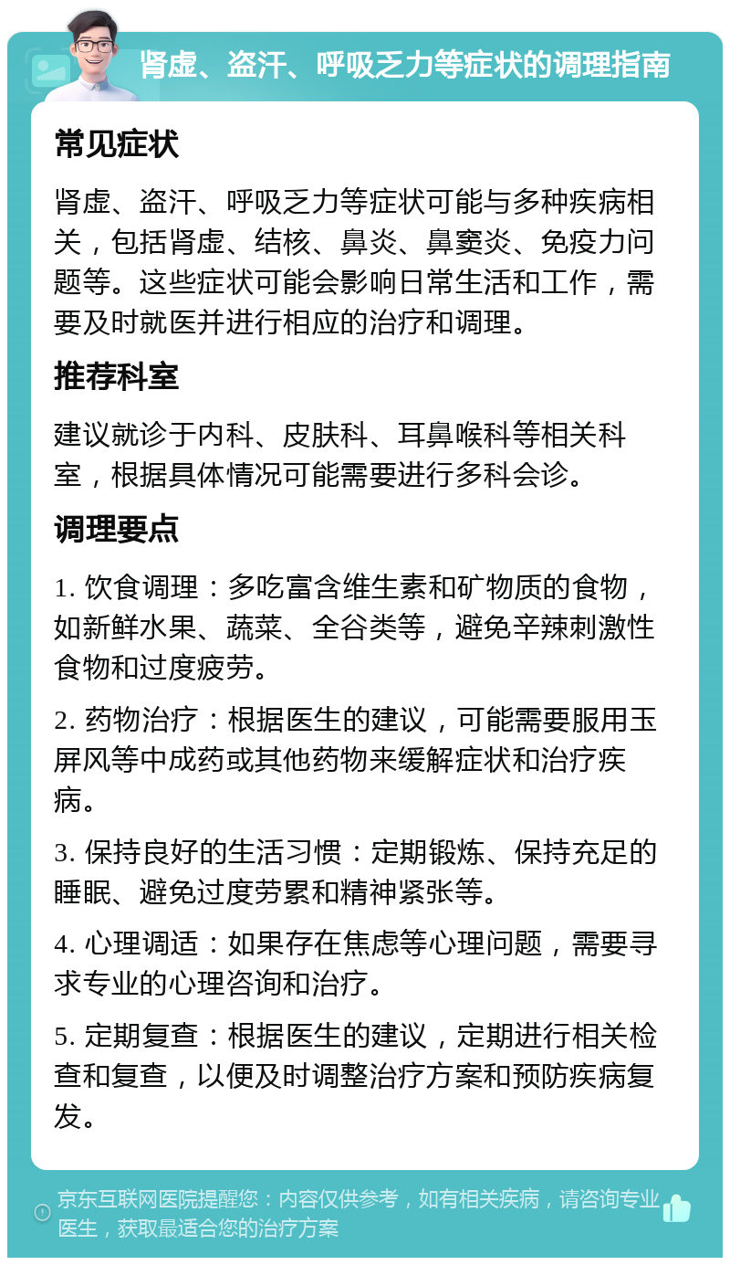 肾虚、盗汗、呼吸乏力等症状的调理指南 常见症状 肾虚、盗汗、呼吸乏力等症状可能与多种疾病相关，包括肾虚、结核、鼻炎、鼻窦炎、免疫力问题等。这些症状可能会影响日常生活和工作，需要及时就医并进行相应的治疗和调理。 推荐科室 建议就诊于内科、皮肤科、耳鼻喉科等相关科室，根据具体情况可能需要进行多科会诊。 调理要点 1. 饮食调理：多吃富含维生素和矿物质的食物，如新鲜水果、蔬菜、全谷类等，避免辛辣刺激性食物和过度疲劳。 2. 药物治疗：根据医生的建议，可能需要服用玉屏风等中成药或其他药物来缓解症状和治疗疾病。 3. 保持良好的生活习惯：定期锻炼、保持充足的睡眠、避免过度劳累和精神紧张等。 4. 心理调适：如果存在焦虑等心理问题，需要寻求专业的心理咨询和治疗。 5. 定期复查：根据医生的建议，定期进行相关检查和复查，以便及时调整治疗方案和预防疾病复发。