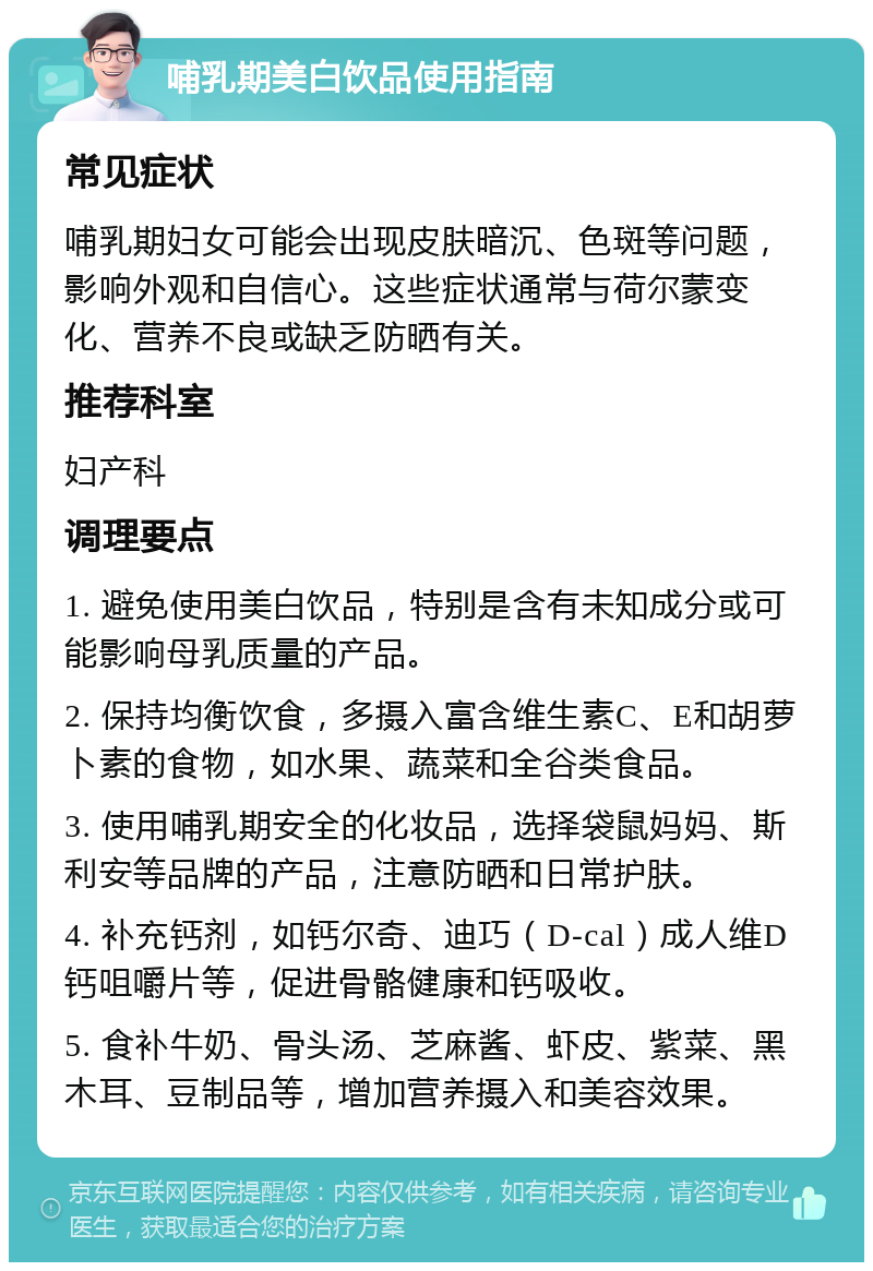 哺乳期美白饮品使用指南 常见症状 哺乳期妇女可能会出现皮肤暗沉、色斑等问题，影响外观和自信心。这些症状通常与荷尔蒙变化、营养不良或缺乏防晒有关。 推荐科室 妇产科 调理要点 1. 避免使用美白饮品，特别是含有未知成分或可能影响母乳质量的产品。 2. 保持均衡饮食，多摄入富含维生素C、E和胡萝卜素的食物，如水果、蔬菜和全谷类食品。 3. 使用哺乳期安全的化妆品，选择袋鼠妈妈、斯利安等品牌的产品，注意防晒和日常护肤。 4. 补充钙剂，如钙尔奇、迪巧（D-cal）成人维D钙咀嚼片等，促进骨骼健康和钙吸收。 5. 食补牛奶、骨头汤、芝麻酱、虾皮、紫菜、黑木耳、豆制品等，增加营养摄入和美容效果。