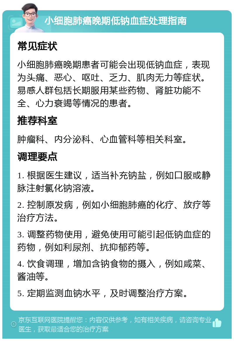 小细胞肺癌晚期低钠血症处理指南 常见症状 小细胞肺癌晚期患者可能会出现低钠血症，表现为头痛、恶心、呕吐、乏力、肌肉无力等症状。易感人群包括长期服用某些药物、肾脏功能不全、心力衰竭等情况的患者。 推荐科室 肿瘤科、内分泌科、心血管科等相关科室。 调理要点 1. 根据医生建议，适当补充钠盐，例如口服或静脉注射氯化钠溶液。 2. 控制原发病，例如小细胞肺癌的化疗、放疗等治疗方法。 3. 调整药物使用，避免使用可能引起低钠血症的药物，例如利尿剂、抗抑郁药等。 4. 饮食调理，增加含钠食物的摄入，例如咸菜、酱油等。 5. 定期监测血钠水平，及时调整治疗方案。