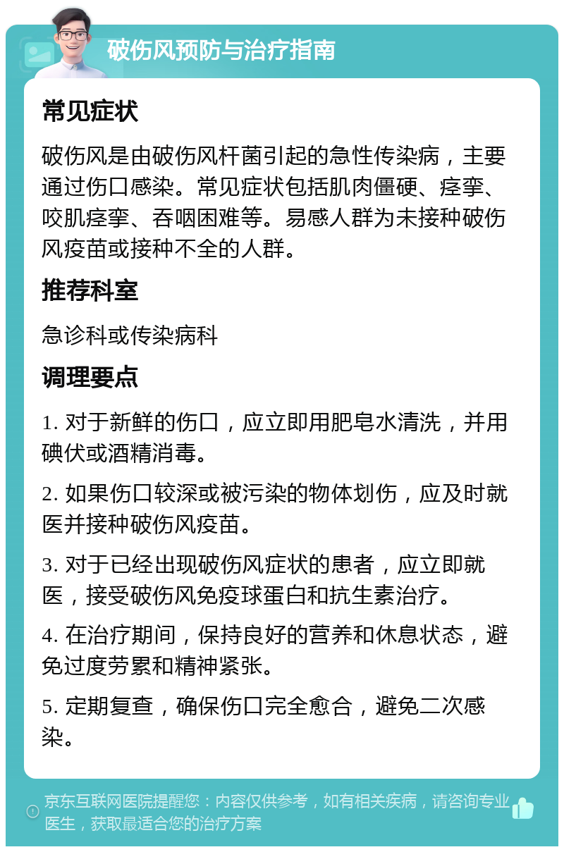 破伤风预防与治疗指南 常见症状 破伤风是由破伤风杆菌引起的急性传染病，主要通过伤口感染。常见症状包括肌肉僵硬、痉挛、咬肌痉挛、吞咽困难等。易感人群为未接种破伤风疫苗或接种不全的人群。 推荐科室 急诊科或传染病科 调理要点 1. 对于新鲜的伤口，应立即用肥皂水清洗，并用碘伏或酒精消毒。 2. 如果伤口较深或被污染的物体划伤，应及时就医并接种破伤风疫苗。 3. 对于已经出现破伤风症状的患者，应立即就医，接受破伤风免疫球蛋白和抗生素治疗。 4. 在治疗期间，保持良好的营养和休息状态，避免过度劳累和精神紧张。 5. 定期复查，确保伤口完全愈合，避免二次感染。