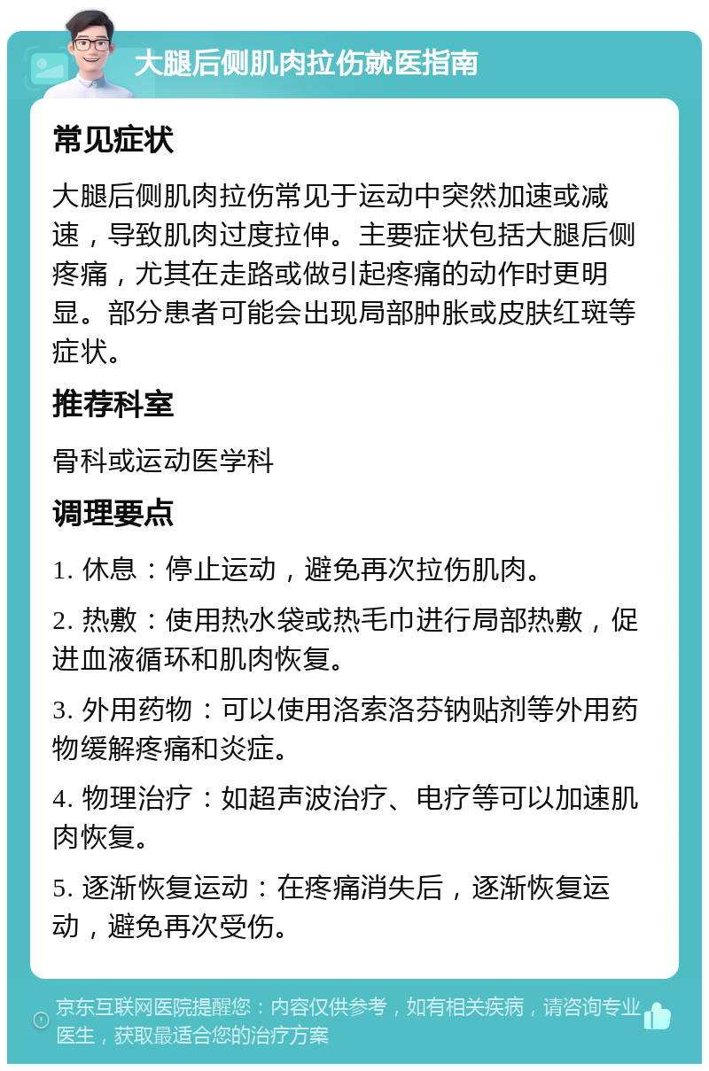 大腿后侧肌肉拉伤就医指南 常见症状 大腿后侧肌肉拉伤常见于运动中突然加速或减速，导致肌肉过度拉伸。主要症状包括大腿后侧疼痛，尤其在走路或做引起疼痛的动作时更明显。部分患者可能会出现局部肿胀或皮肤红斑等症状。 推荐科室 骨科或运动医学科 调理要点 1. 休息：停止运动，避免再次拉伤肌肉。 2. 热敷：使用热水袋或热毛巾进行局部热敷，促进血液循环和肌肉恢复。 3. 外用药物：可以使用洛索洛芬钠贴剂等外用药物缓解疼痛和炎症。 4. 物理治疗：如超声波治疗、电疗等可以加速肌肉恢复。 5. 逐渐恢复运动：在疼痛消失后，逐渐恢复运动，避免再次受伤。