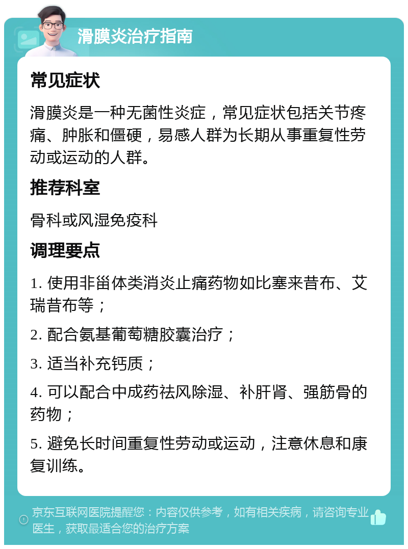 滑膜炎治疗指南 常见症状 滑膜炎是一种无菌性炎症，常见症状包括关节疼痛、肿胀和僵硬，易感人群为长期从事重复性劳动或运动的人群。 推荐科室 骨科或风湿免疫科 调理要点 1. 使用非甾体类消炎止痛药物如比塞来昔布、艾瑞昔布等； 2. 配合氨基葡萄糖胶囊治疗； 3. 适当补充钙质； 4. 可以配合中成药祛风除湿、补肝肾、强筋骨的药物； 5. 避免长时间重复性劳动或运动，注意休息和康复训练。