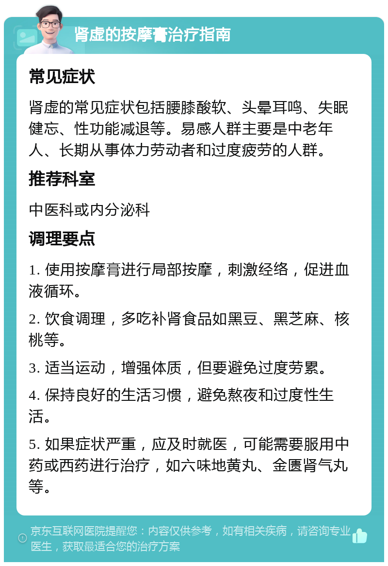 肾虚的按摩膏治疗指南 常见症状 肾虚的常见症状包括腰膝酸软、头晕耳鸣、失眠健忘、性功能减退等。易感人群主要是中老年人、长期从事体力劳动者和过度疲劳的人群。 推荐科室 中医科或内分泌科 调理要点 1. 使用按摩膏进行局部按摩，刺激经络，促进血液循环。 2. 饮食调理，多吃补肾食品如黑豆、黑芝麻、核桃等。 3. 适当运动，增强体质，但要避免过度劳累。 4. 保持良好的生活习惯，避免熬夜和过度性生活。 5. 如果症状严重，应及时就医，可能需要服用中药或西药进行治疗，如六味地黄丸、金匮肾气丸等。