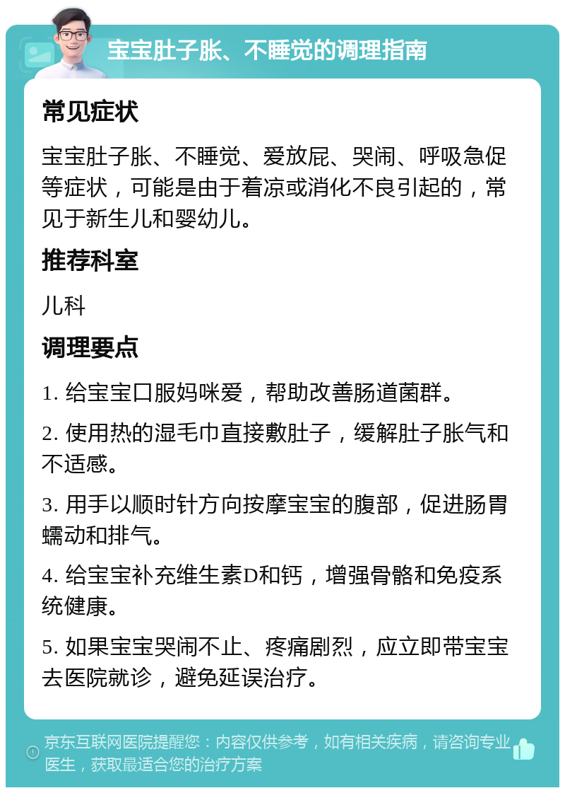 宝宝肚子胀、不睡觉的调理指南 常见症状 宝宝肚子胀、不睡觉、爱放屁、哭闹、呼吸急促等症状，可能是由于着凉或消化不良引起的，常见于新生儿和婴幼儿。 推荐科室 儿科 调理要点 1. 给宝宝口服妈咪爱，帮助改善肠道菌群。 2. 使用热的湿毛巾直接敷肚子，缓解肚子胀气和不适感。 3. 用手以顺时针方向按摩宝宝的腹部，促进肠胃蠕动和排气。 4. 给宝宝补充维生素D和钙，增强骨骼和免疫系统健康。 5. 如果宝宝哭闹不止、疼痛剧烈，应立即带宝宝去医院就诊，避免延误治疗。