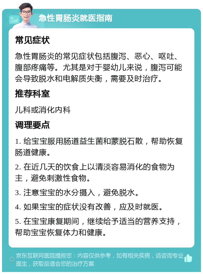 急性胃肠炎就医指南 常见症状 急性胃肠炎的常见症状包括腹泻、恶心、呕吐、腹部疼痛等。尤其是对于婴幼儿来说，腹泻可能会导致脱水和电解质失衡，需要及时治疗。 推荐科室 儿科或消化内科 调理要点 1. 给宝宝服用肠道益生菌和蒙脱石散，帮助恢复肠道健康。 2. 在近几天的饮食上以清淡容易消化的食物为主，避免刺激性食物。 3. 注意宝宝的水分摄入，避免脱水。 4. 如果宝宝的症状没有改善，应及时就医。 5. 在宝宝康复期间，继续给予适当的营养支持，帮助宝宝恢复体力和健康。