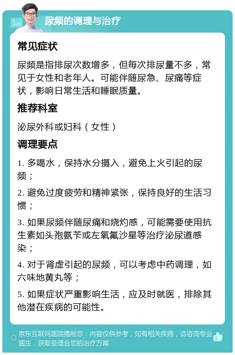 尿频的调理与治疗 常见症状 尿频是指排尿次数增多，但每次排尿量不多，常见于女性和老年人。可能伴随尿急、尿痛等症状，影响日常生活和睡眠质量。 推荐科室 泌尿外科或妇科（女性） 调理要点 1. 多喝水，保持水分摄入，避免上火引起的尿频； 2. 避免过度疲劳和精神紧张，保持良好的生活习惯； 3. 如果尿频伴随尿痛和烧灼感，可能需要使用抗生素如头孢氨苄或左氧氟沙星等治疗泌尿道感染； 4. 对于肾虚引起的尿频，可以考虑中药调理，如六味地黄丸等； 5. 如果症状严重影响生活，应及时就医，排除其他潜在疾病的可能性。