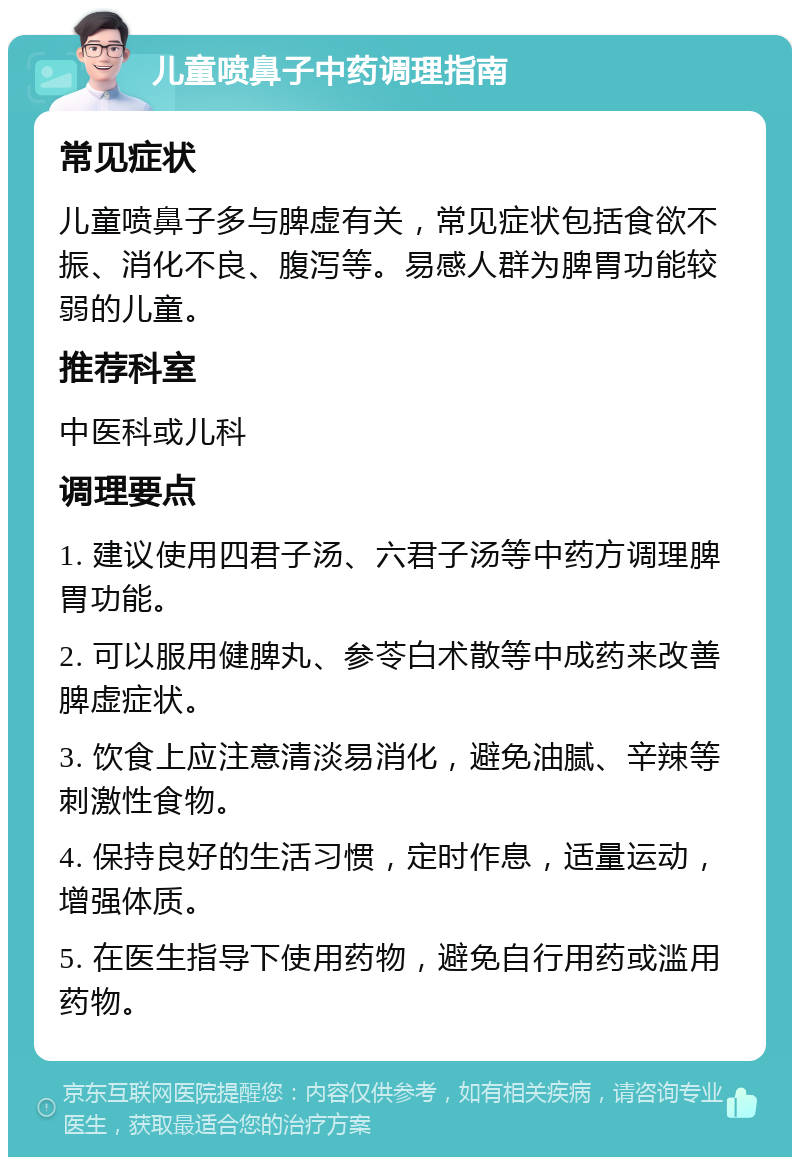 儿童喷鼻子中药调理指南 常见症状 儿童喷鼻子多与脾虚有关，常见症状包括食欲不振、消化不良、腹泻等。易感人群为脾胃功能较弱的儿童。 推荐科室 中医科或儿科 调理要点 1. 建议使用四君子汤、六君子汤等中药方调理脾胃功能。 2. 可以服用健脾丸、参苓白术散等中成药来改善脾虚症状。 3. 饮食上应注意清淡易消化，避免油腻、辛辣等刺激性食物。 4. 保持良好的生活习惯，定时作息，适量运动，增强体质。 5. 在医生指导下使用药物，避免自行用药或滥用药物。