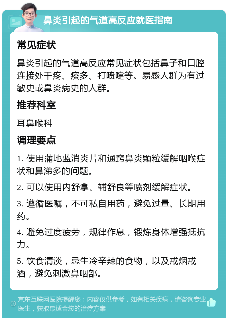 鼻炎引起的气道高反应就医指南 常见症状 鼻炎引起的气道高反应常见症状包括鼻子和口腔连接处干疼、痰多、打喷嚏等。易感人群为有过敏史或鼻炎病史的人群。 推荐科室 耳鼻喉科 调理要点 1. 使用蒲地蓝消炎片和通窍鼻炎颗粒缓解咽喉症状和鼻涕多的问题。 2. 可以使用内舒拿、辅舒良等喷剂缓解症状。 3. 遵循医嘱，不可私自用药，避免过量、长期用药。 4. 避免过度疲劳，规律作息，锻炼身体增强抵抗力。 5. 饮食清淡，忌生冷辛辣的食物，以及戒烟戒酒，避免刺激鼻咽部。