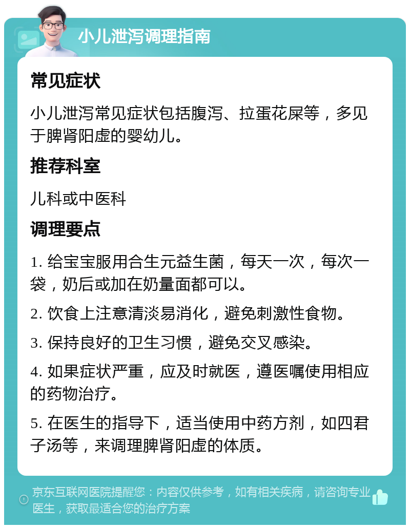 小儿泄泻调理指南 常见症状 小儿泄泻常见症状包括腹泻、拉蛋花屎等，多见于脾肾阳虚的婴幼儿。 推荐科室 儿科或中医科 调理要点 1. 给宝宝服用合生元益生菌，每天一次，每次一袋，奶后或加在奶量面都可以。 2. 饮食上注意清淡易消化，避免刺激性食物。 3. 保持良好的卫生习惯，避免交叉感染。 4. 如果症状严重，应及时就医，遵医嘱使用相应的药物治疗。 5. 在医生的指导下，适当使用中药方剂，如四君子汤等，来调理脾肾阳虚的体质。