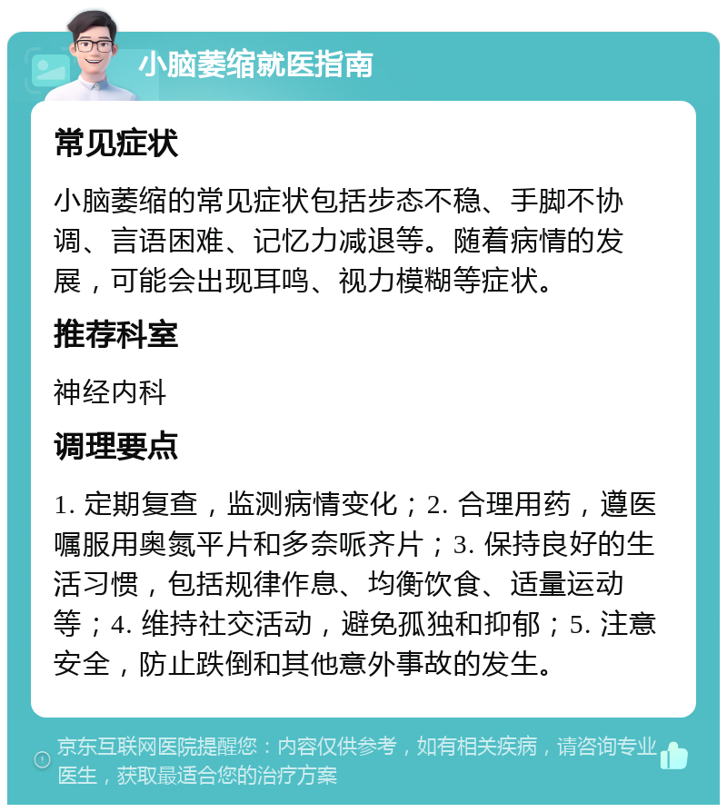 小脑萎缩就医指南 常见症状 小脑萎缩的常见症状包括步态不稳、手脚不协调、言语困难、记忆力减退等。随着病情的发展，可能会出现耳鸣、视力模糊等症状。 推荐科室 神经内科 调理要点 1. 定期复查，监测病情变化；2. 合理用药，遵医嘱服用奥氮平片和多奈哌齐片；3. 保持良好的生活习惯，包括规律作息、均衡饮食、适量运动等；4. 维持社交活动，避免孤独和抑郁；5. 注意安全，防止跌倒和其他意外事故的发生。