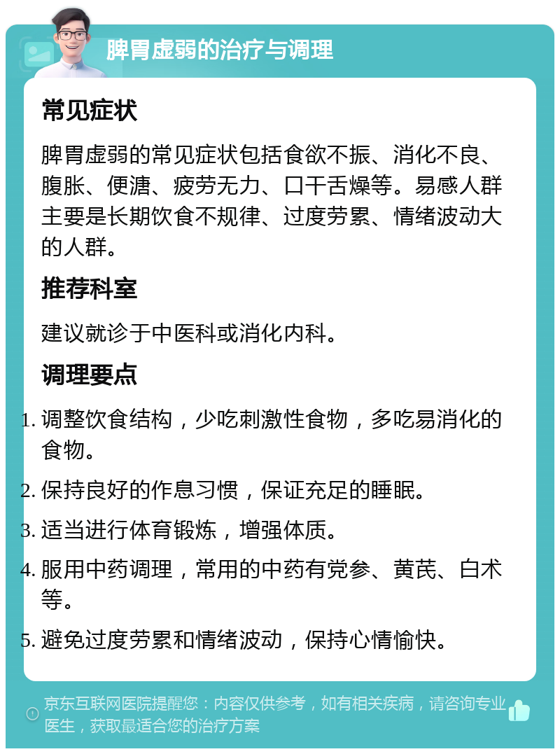 脾胃虚弱的治疗与调理 常见症状 脾胃虚弱的常见症状包括食欲不振、消化不良、腹胀、便溏、疲劳无力、口干舌燥等。易感人群主要是长期饮食不规律、过度劳累、情绪波动大的人群。 推荐科室 建议就诊于中医科或消化内科。 调理要点 调整饮食结构，少吃刺激性食物，多吃易消化的食物。 保持良好的作息习惯，保证充足的睡眠。 适当进行体育锻炼，增强体质。 服用中药调理，常用的中药有党参、黄芪、白术等。 避免过度劳累和情绪波动，保持心情愉快。