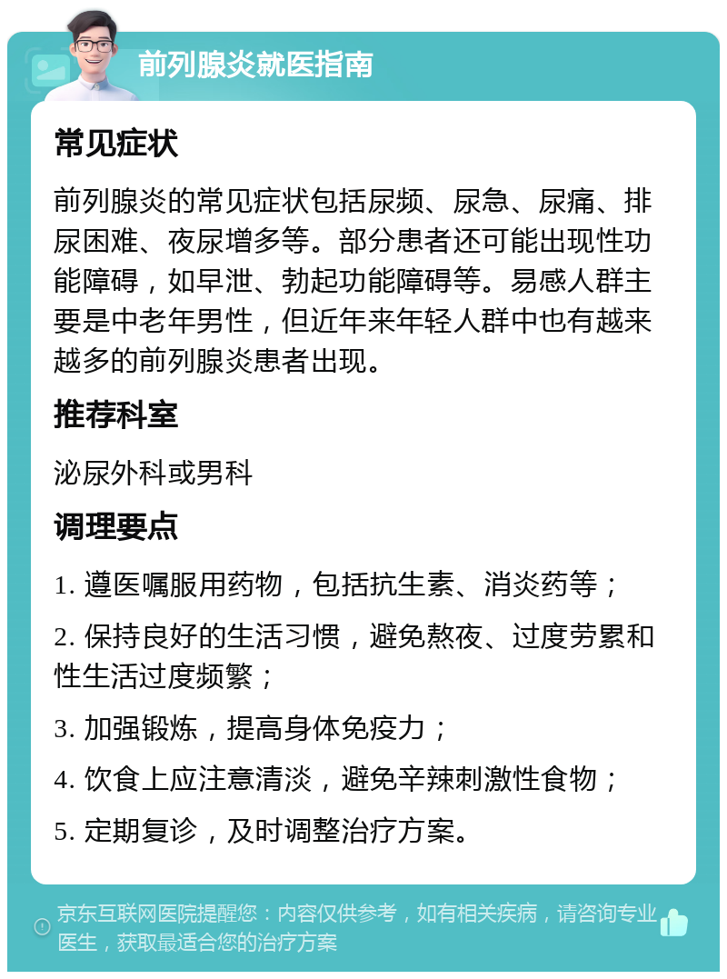 前列腺炎就医指南 常见症状 前列腺炎的常见症状包括尿频、尿急、尿痛、排尿困难、夜尿增多等。部分患者还可能出现性功能障碍，如早泄、勃起功能障碍等。易感人群主要是中老年男性，但近年来年轻人群中也有越来越多的前列腺炎患者出现。 推荐科室 泌尿外科或男科 调理要点 1. 遵医嘱服用药物，包括抗生素、消炎药等； 2. 保持良好的生活习惯，避免熬夜、过度劳累和性生活过度频繁； 3. 加强锻炼，提高身体免疫力； 4. 饮食上应注意清淡，避免辛辣刺激性食物； 5. 定期复诊，及时调整治疗方案。