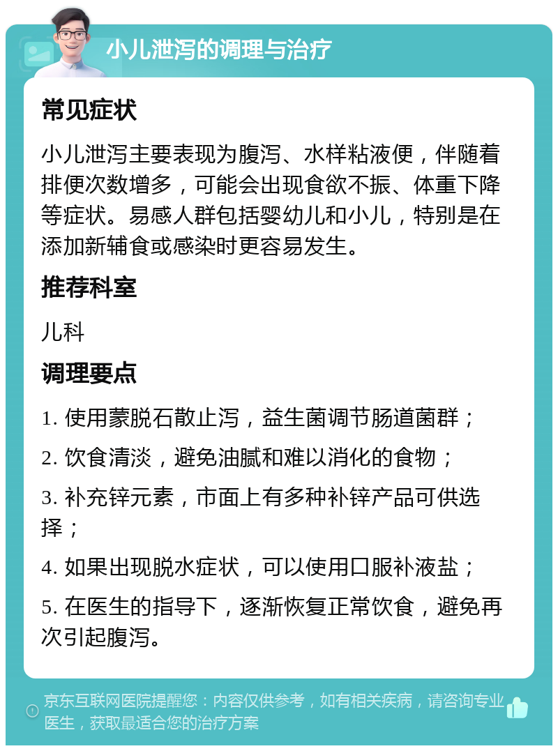 小儿泄泻的调理与治疗 常见症状 小儿泄泻主要表现为腹泻、水样粘液便，伴随着排便次数增多，可能会出现食欲不振、体重下降等症状。易感人群包括婴幼儿和小儿，特别是在添加新辅食或感染时更容易发生。 推荐科室 儿科 调理要点 1. 使用蒙脱石散止泻，益生菌调节肠道菌群； 2. 饮食清淡，避免油腻和难以消化的食物； 3. 补充锌元素，市面上有多种补锌产品可供选择； 4. 如果出现脱水症状，可以使用口服补液盐； 5. 在医生的指导下，逐渐恢复正常饮食，避免再次引起腹泻。