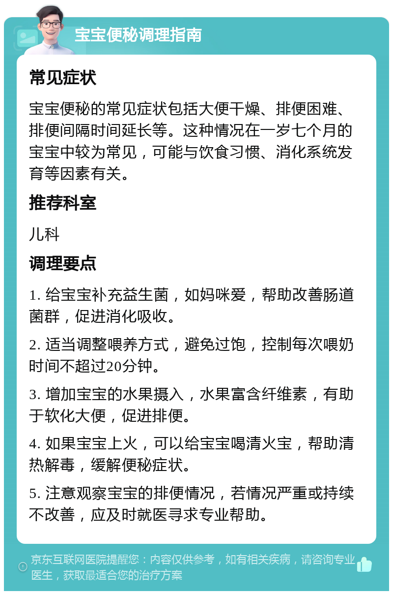 宝宝便秘调理指南 常见症状 宝宝便秘的常见症状包括大便干燥、排便困难、排便间隔时间延长等。这种情况在一岁七个月的宝宝中较为常见，可能与饮食习惯、消化系统发育等因素有关。 推荐科室 儿科 调理要点 1. 给宝宝补充益生菌，如妈咪爱，帮助改善肠道菌群，促进消化吸收。 2. 适当调整喂养方式，避免过饱，控制每次喂奶时间不超过20分钟。 3. 增加宝宝的水果摄入，水果富含纤维素，有助于软化大便，促进排便。 4. 如果宝宝上火，可以给宝宝喝清火宝，帮助清热解毒，缓解便秘症状。 5. 注意观察宝宝的排便情况，若情况严重或持续不改善，应及时就医寻求专业帮助。