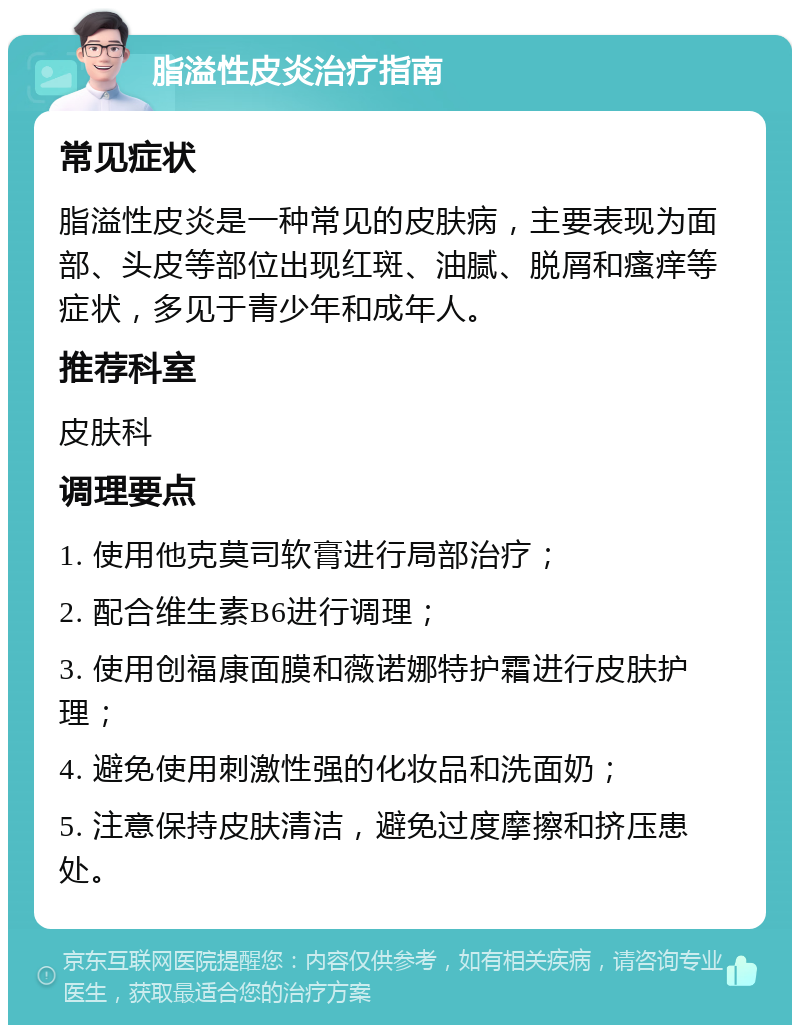 脂溢性皮炎治疗指南 常见症状 脂溢性皮炎是一种常见的皮肤病，主要表现为面部、头皮等部位出现红斑、油腻、脱屑和瘙痒等症状，多见于青少年和成年人。 推荐科室 皮肤科 调理要点 1. 使用他克莫司软膏进行局部治疗； 2. 配合维生素B6进行调理； 3. 使用创福康面膜和薇诺娜特护霜进行皮肤护理； 4. 避免使用刺激性强的化妆品和洗面奶； 5. 注意保持皮肤清洁，避免过度摩擦和挤压患处。