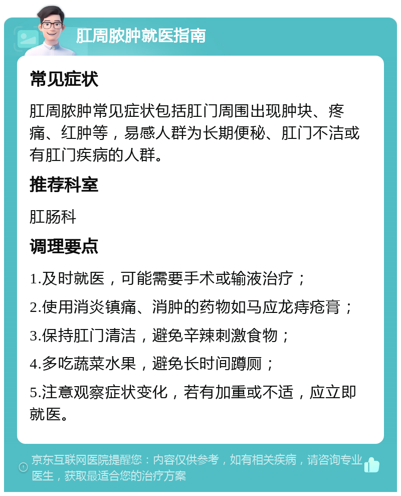 肛周脓肿就医指南 常见症状 肛周脓肿常见症状包括肛门周围出现肿块、疼痛、红肿等，易感人群为长期便秘、肛门不洁或有肛门疾病的人群。 推荐科室 肛肠科 调理要点 1.及时就医，可能需要手术或输液治疗； 2.使用消炎镇痛、消肿的药物如马应龙痔疮膏； 3.保持肛门清洁，避免辛辣刺激食物； 4.多吃蔬菜水果，避免长时间蹲厕； 5.注意观察症状变化，若有加重或不适，应立即就医。