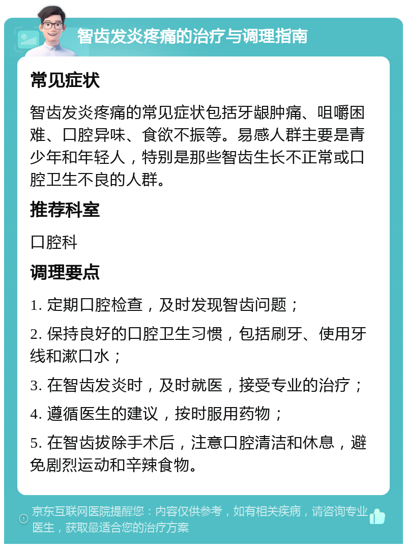 智齿发炎疼痛的治疗与调理指南 常见症状 智齿发炎疼痛的常见症状包括牙龈肿痛、咀嚼困难、口腔异味、食欲不振等。易感人群主要是青少年和年轻人，特别是那些智齿生长不正常或口腔卫生不良的人群。 推荐科室 口腔科 调理要点 1. 定期口腔检查，及时发现智齿问题； 2. 保持良好的口腔卫生习惯，包括刷牙、使用牙线和漱口水； 3. 在智齿发炎时，及时就医，接受专业的治疗； 4. 遵循医生的建议，按时服用药物； 5. 在智齿拔除手术后，注意口腔清洁和休息，避免剧烈运动和辛辣食物。