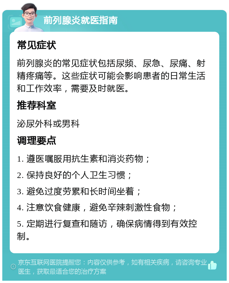 前列腺炎就医指南 常见症状 前列腺炎的常见症状包括尿频、尿急、尿痛、射精疼痛等。这些症状可能会影响患者的日常生活和工作效率，需要及时就医。 推荐科室 泌尿外科或男科 调理要点 1. 遵医嘱服用抗生素和消炎药物； 2. 保持良好的个人卫生习惯； 3. 避免过度劳累和长时间坐着； 4. 注意饮食健康，避免辛辣刺激性食物； 5. 定期进行复查和随访，确保病情得到有效控制。