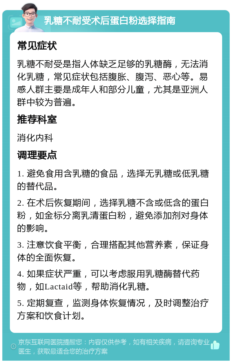 乳糖不耐受术后蛋白粉选择指南 常见症状 乳糖不耐受是指人体缺乏足够的乳糖酶，无法消化乳糖，常见症状包括腹胀、腹泻、恶心等。易感人群主要是成年人和部分儿童，尤其是亚洲人群中较为普遍。 推荐科室 消化内科 调理要点 1. 避免食用含乳糖的食品，选择无乳糖或低乳糖的替代品。 2. 在术后恢复期间，选择乳糖不含或低含的蛋白粉，如金标分离乳清蛋白粉，避免添加剂对身体的影响。 3. 注意饮食平衡，合理搭配其他营养素，保证身体的全面恢复。 4. 如果症状严重，可以考虑服用乳糖酶替代药物，如Lactaid等，帮助消化乳糖。 5. 定期复查，监测身体恢复情况，及时调整治疗方案和饮食计划。