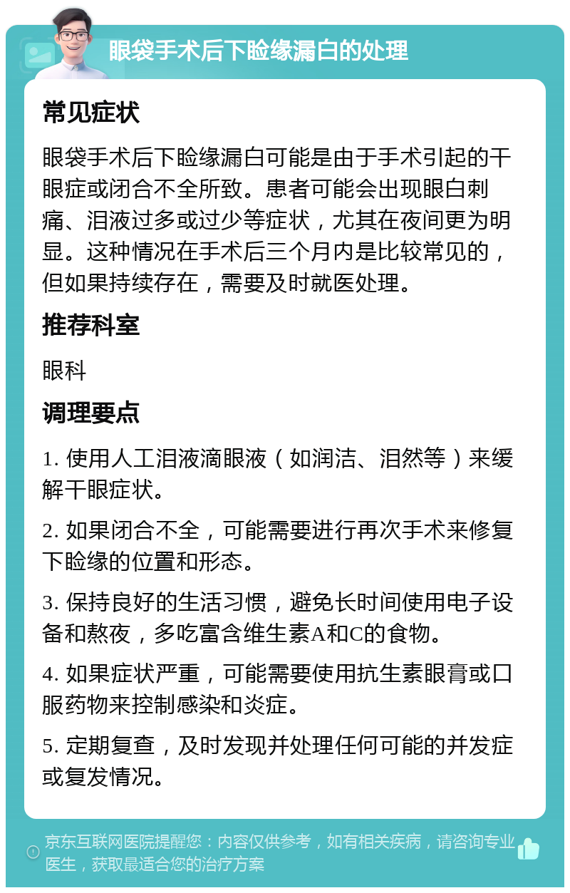 眼袋手术后下睑缘漏白的处理 常见症状 眼袋手术后下睑缘漏白可能是由于手术引起的干眼症或闭合不全所致。患者可能会出现眼白刺痛、泪液过多或过少等症状，尤其在夜间更为明显。这种情况在手术后三个月内是比较常见的，但如果持续存在，需要及时就医处理。 推荐科室 眼科 调理要点 1. 使用人工泪液滴眼液（如润洁、泪然等）来缓解干眼症状。 2. 如果闭合不全，可能需要进行再次手术来修复下睑缘的位置和形态。 3. 保持良好的生活习惯，避免长时间使用电子设备和熬夜，多吃富含维生素A和C的食物。 4. 如果症状严重，可能需要使用抗生素眼膏或口服药物来控制感染和炎症。 5. 定期复查，及时发现并处理任何可能的并发症或复发情况。