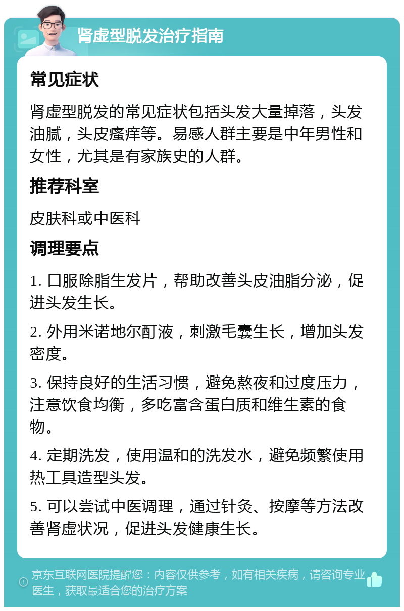 肾虚型脱发治疗指南 常见症状 肾虚型脱发的常见症状包括头发大量掉落，头发油腻，头皮瘙痒等。易感人群主要是中年男性和女性，尤其是有家族史的人群。 推荐科室 皮肤科或中医科 调理要点 1. 口服除脂生发片，帮助改善头皮油脂分泌，促进头发生长。 2. 外用米诺地尔酊液，刺激毛囊生长，增加头发密度。 3. 保持良好的生活习惯，避免熬夜和过度压力，注意饮食均衡，多吃富含蛋白质和维生素的食物。 4. 定期洗发，使用温和的洗发水，避免频繁使用热工具造型头发。 5. 可以尝试中医调理，通过针灸、按摩等方法改善肾虚状况，促进头发健康生长。