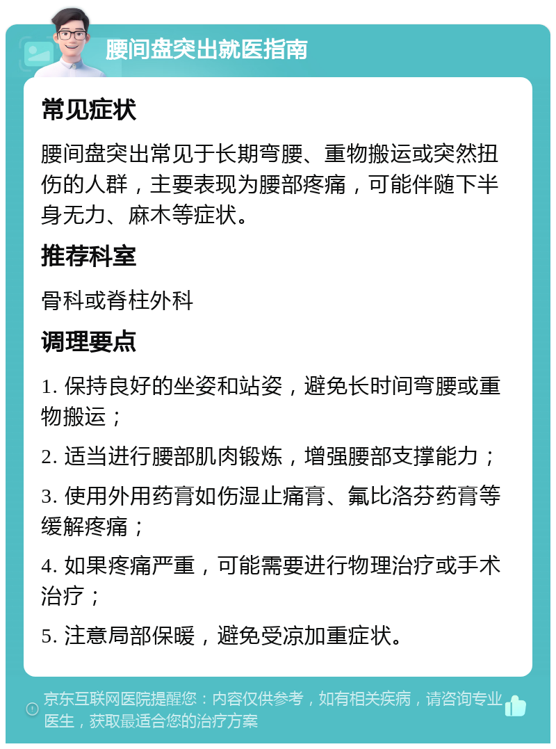 腰间盘突出就医指南 常见症状 腰间盘突出常见于长期弯腰、重物搬运或突然扭伤的人群，主要表现为腰部疼痛，可能伴随下半身无力、麻木等症状。 推荐科室 骨科或脊柱外科 调理要点 1. 保持良好的坐姿和站姿，避免长时间弯腰或重物搬运； 2. 适当进行腰部肌肉锻炼，增强腰部支撑能力； 3. 使用外用药膏如伤湿止痛膏、氟比洛芬药膏等缓解疼痛； 4. 如果疼痛严重，可能需要进行物理治疗或手术治疗； 5. 注意局部保暖，避免受凉加重症状。