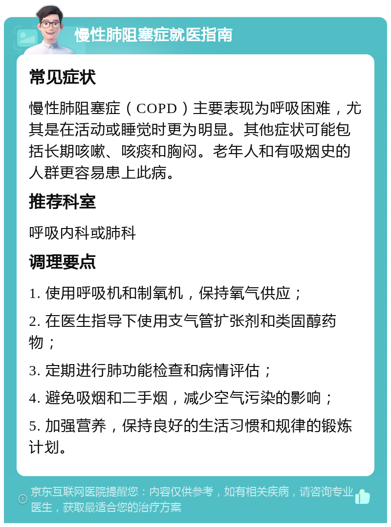 慢性肺阻塞症就医指南 常见症状 慢性肺阻塞症（COPD）主要表现为呼吸困难，尤其是在活动或睡觉时更为明显。其他症状可能包括长期咳嗽、咳痰和胸闷。老年人和有吸烟史的人群更容易患上此病。 推荐科室 呼吸内科或肺科 调理要点 1. 使用呼吸机和制氧机，保持氧气供应； 2. 在医生指导下使用支气管扩张剂和类固醇药物； 3. 定期进行肺功能检查和病情评估； 4. 避免吸烟和二手烟，减少空气污染的影响； 5. 加强营养，保持良好的生活习惯和规律的锻炼计划。