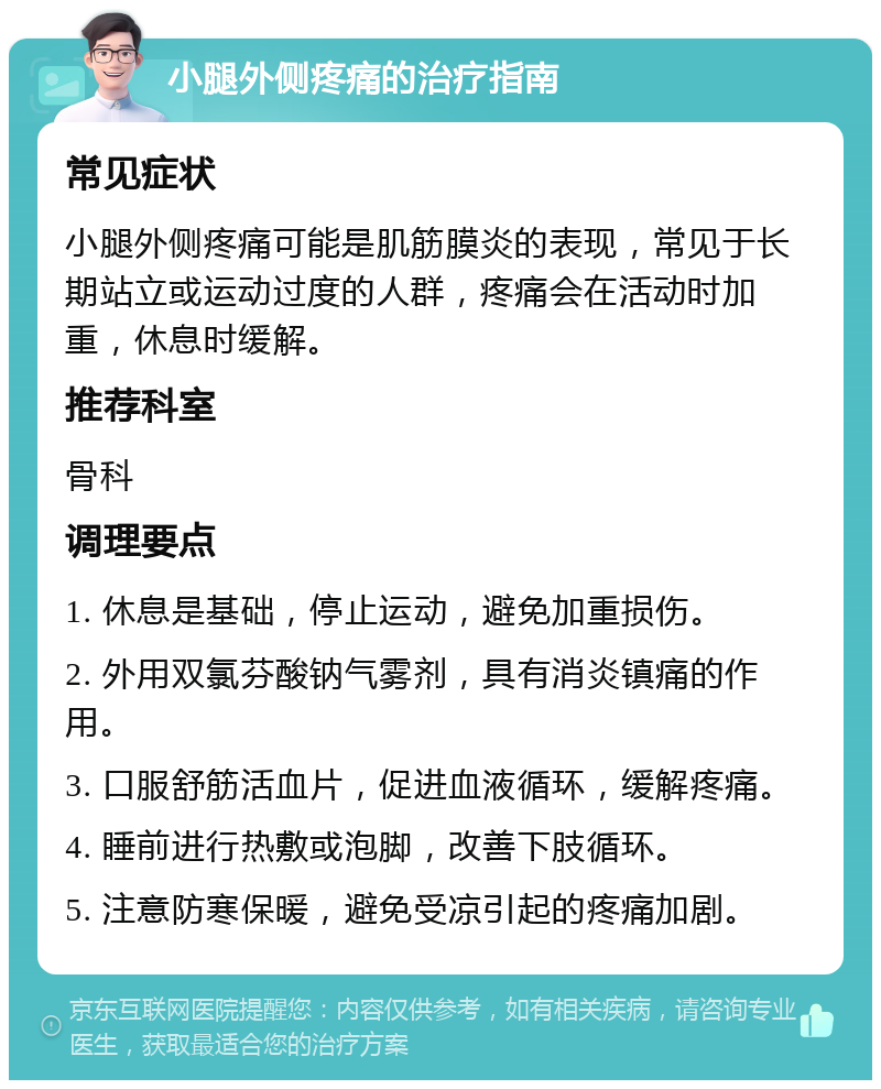 小腿外侧疼痛的治疗指南 常见症状 小腿外侧疼痛可能是肌筋膜炎的表现，常见于长期站立或运动过度的人群，疼痛会在活动时加重，休息时缓解。 推荐科室 骨科 调理要点 1. 休息是基础，停止运动，避免加重损伤。 2. 外用双氯芬酸钠气雾剂，具有消炎镇痛的作用。 3. 口服舒筋活血片，促进血液循环，缓解疼痛。 4. 睡前进行热敷或泡脚，改善下肢循环。 5. 注意防寒保暖，避免受凉引起的疼痛加剧。