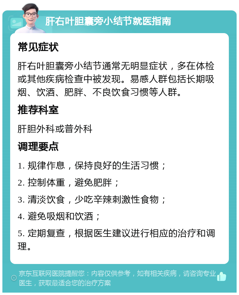 肝右叶胆囊旁小结节就医指南 常见症状 肝右叶胆囊旁小结节通常无明显症状，多在体检或其他疾病检查中被发现。易感人群包括长期吸烟、饮酒、肥胖、不良饮食习惯等人群。 推荐科室 肝胆外科或普外科 调理要点 1. 规律作息，保持良好的生活习惯； 2. 控制体重，避免肥胖； 3. 清淡饮食，少吃辛辣刺激性食物； 4. 避免吸烟和饮酒； 5. 定期复查，根据医生建议进行相应的治疗和调理。