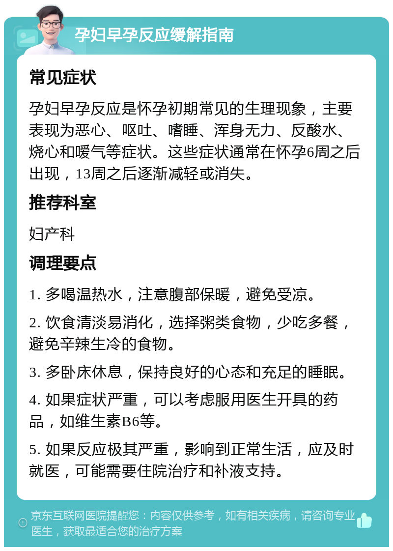 孕妇早孕反应缓解指南 常见症状 孕妇早孕反应是怀孕初期常见的生理现象，主要表现为恶心、呕吐、嗜睡、浑身无力、反酸水、烧心和嗳气等症状。这些症状通常在怀孕6周之后出现，13周之后逐渐减轻或消失。 推荐科室 妇产科 调理要点 1. 多喝温热水，注意腹部保暖，避免受凉。 2. 饮食清淡易消化，选择粥类食物，少吃多餐，避免辛辣生冷的食物。 3. 多卧床休息，保持良好的心态和充足的睡眠。 4. 如果症状严重，可以考虑服用医生开具的药品，如维生素B6等。 5. 如果反应极其严重，影响到正常生活，应及时就医，可能需要住院治疗和补液支持。