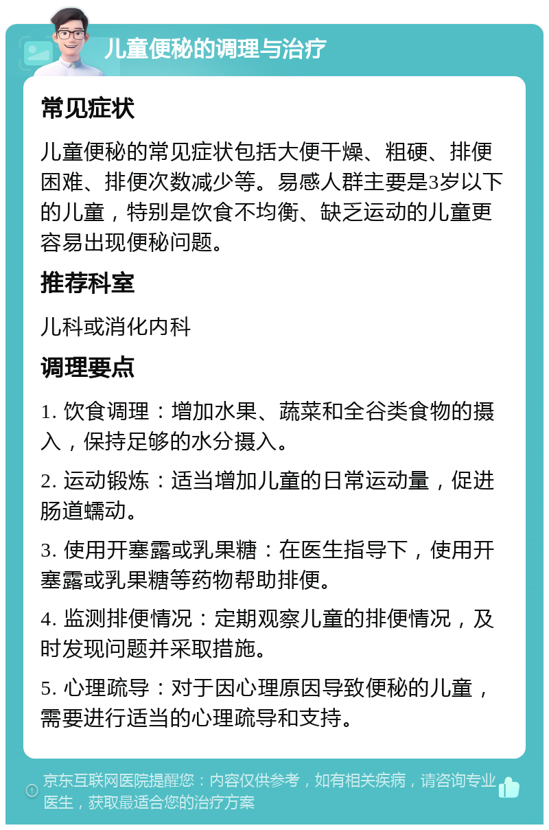 儿童便秘的调理与治疗 常见症状 儿童便秘的常见症状包括大便干燥、粗硬、排便困难、排便次数减少等。易感人群主要是3岁以下的儿童，特别是饮食不均衡、缺乏运动的儿童更容易出现便秘问题。 推荐科室 儿科或消化内科 调理要点 1. 饮食调理：增加水果、蔬菜和全谷类食物的摄入，保持足够的水分摄入。 2. 运动锻炼：适当增加儿童的日常运动量，促进肠道蠕动。 3. 使用开塞露或乳果糖：在医生指导下，使用开塞露或乳果糖等药物帮助排便。 4. 监测排便情况：定期观察儿童的排便情况，及时发现问题并采取措施。 5. 心理疏导：对于因心理原因导致便秘的儿童，需要进行适当的心理疏导和支持。