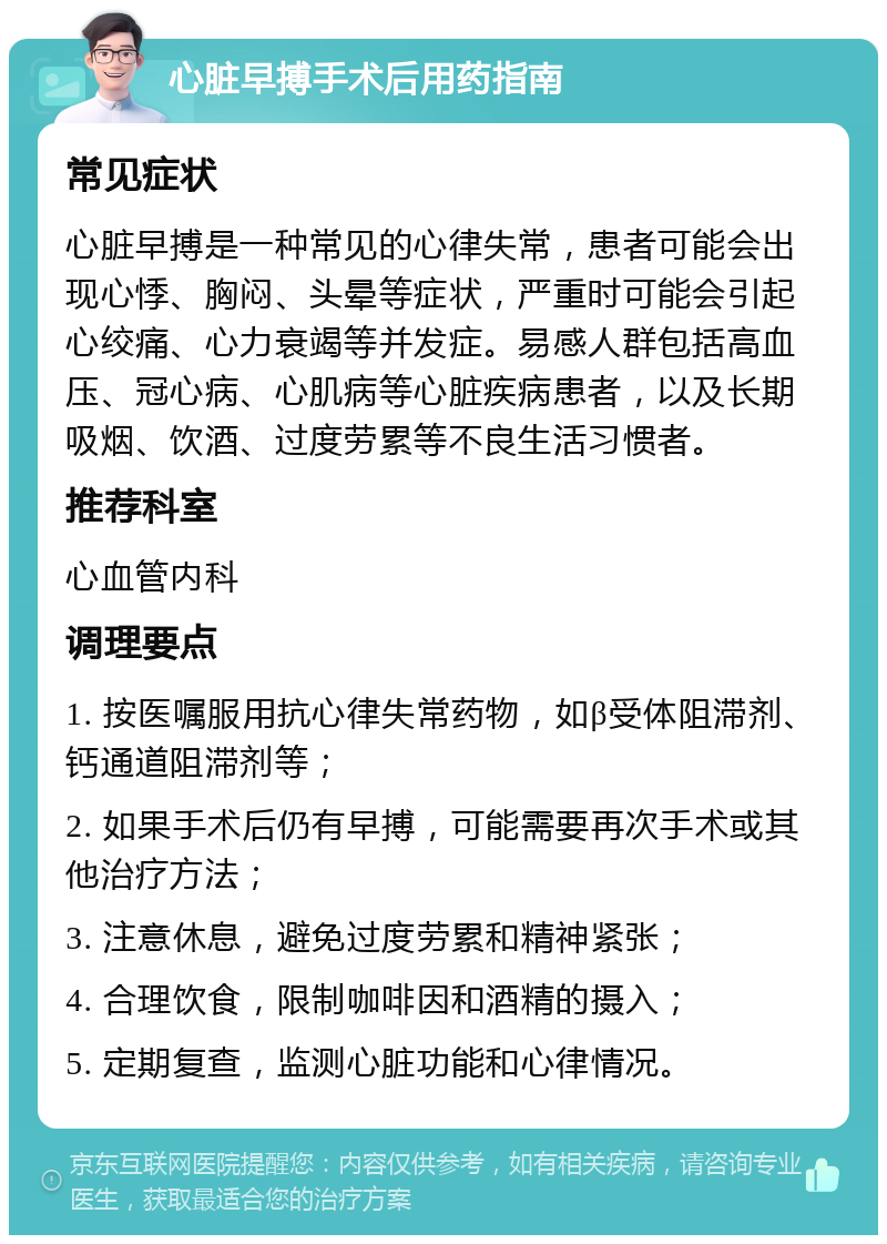 心脏早搏手术后用药指南 常见症状 心脏早搏是一种常见的心律失常，患者可能会出现心悸、胸闷、头晕等症状，严重时可能会引起心绞痛、心力衰竭等并发症。易感人群包括高血压、冠心病、心肌病等心脏疾病患者，以及长期吸烟、饮酒、过度劳累等不良生活习惯者。 推荐科室 心血管内科 调理要点 1. 按医嘱服用抗心律失常药物，如β受体阻滞剂、钙通道阻滞剂等； 2. 如果手术后仍有早搏，可能需要再次手术或其他治疗方法； 3. 注意休息，避免过度劳累和精神紧张； 4. 合理饮食，限制咖啡因和酒精的摄入； 5. 定期复查，监测心脏功能和心律情况。