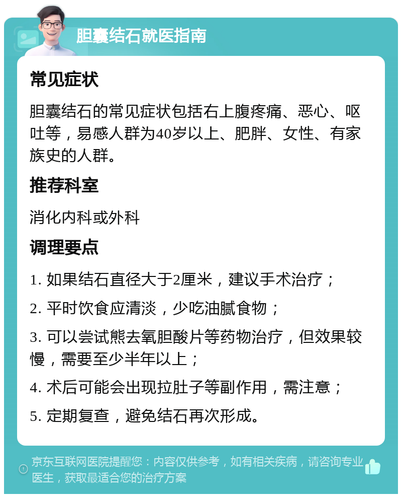 胆囊结石就医指南 常见症状 胆囊结石的常见症状包括右上腹疼痛、恶心、呕吐等，易感人群为40岁以上、肥胖、女性、有家族史的人群。 推荐科室 消化内科或外科 调理要点 1. 如果结石直径大于2厘米，建议手术治疗； 2. 平时饮食应清淡，少吃油腻食物； 3. 可以尝试熊去氧胆酸片等药物治疗，但效果较慢，需要至少半年以上； 4. 术后可能会出现拉肚子等副作用，需注意； 5. 定期复查，避免结石再次形成。