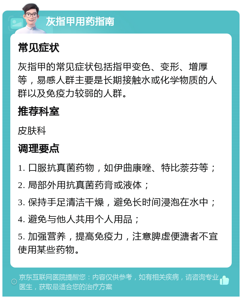 灰指甲用药指南 常见症状 灰指甲的常见症状包括指甲变色、变形、增厚等，易感人群主要是长期接触水或化学物质的人群以及免疫力较弱的人群。 推荐科室 皮肤科 调理要点 1. 口服抗真菌药物，如伊曲康唑、特比萘芬等； 2. 局部外用抗真菌药膏或液体； 3. 保持手足清洁干燥，避免长时间浸泡在水中； 4. 避免与他人共用个人用品； 5. 加强营养，提高免疫力，注意脾虚便溏者不宜使用某些药物。