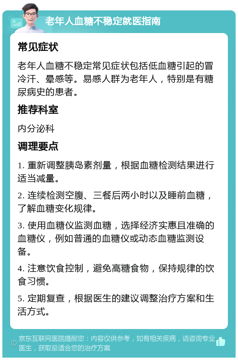 老年人血糖不稳定就医指南 常见症状 老年人血糖不稳定常见症状包括低血糖引起的冒冷汗、晕感等。易感人群为老年人，特别是有糖尿病史的患者。 推荐科室 内分泌科 调理要点 1. 重新调整胰岛素剂量，根据血糖检测结果进行适当减量。 2. 连续检测空腹、三餐后两小时以及睡前血糖，了解血糖变化规律。 3. 使用血糖仪监测血糖，选择经济实惠且准确的血糖仪，例如普通的血糖仪或动态血糖监测设备。 4. 注意饮食控制，避免高糖食物，保持规律的饮食习惯。 5. 定期复查，根据医生的建议调整治疗方案和生活方式。