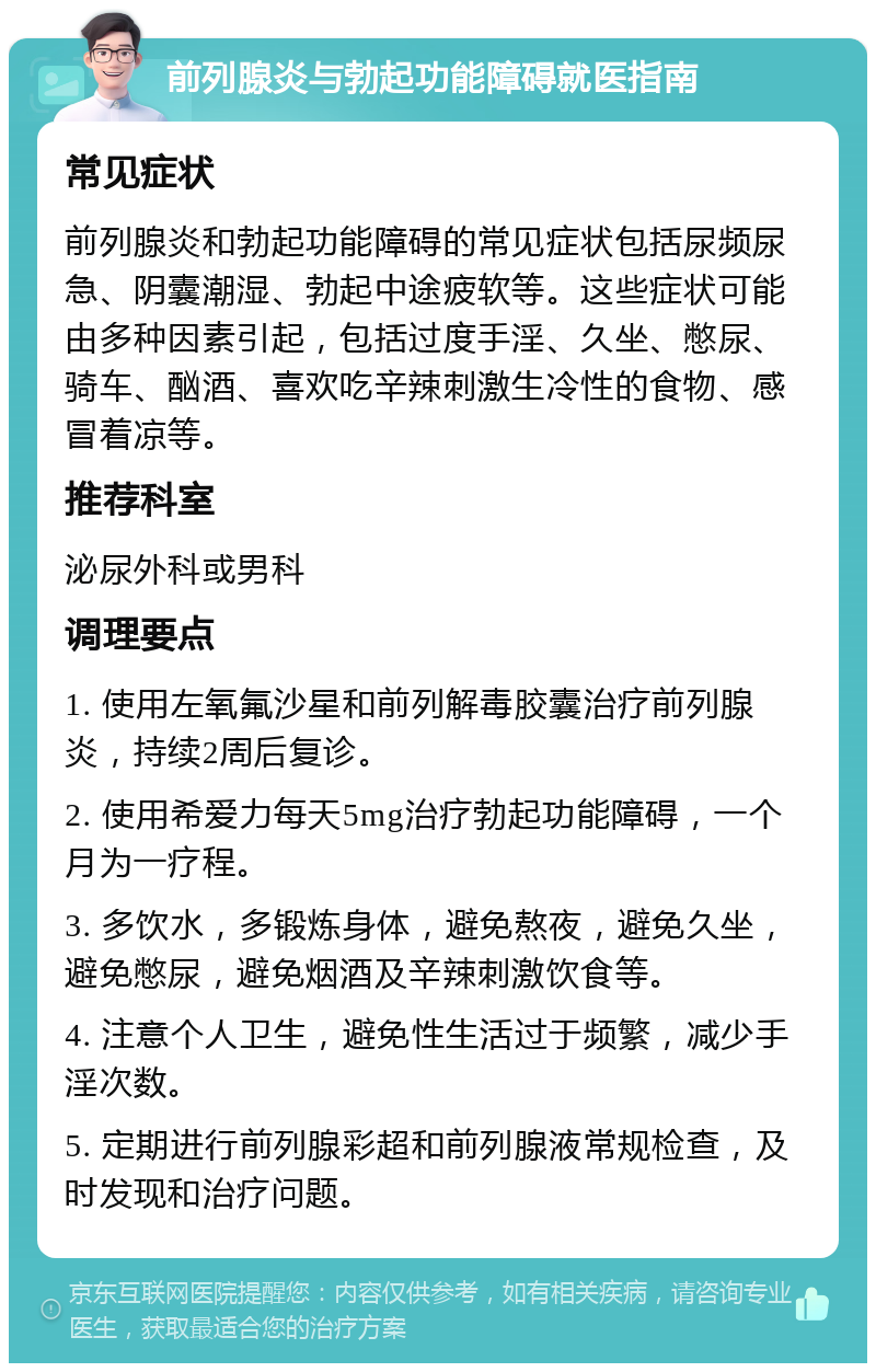 前列腺炎与勃起功能障碍就医指南 常见症状 前列腺炎和勃起功能障碍的常见症状包括尿频尿急、阴囊潮湿、勃起中途疲软等。这些症状可能由多种因素引起，包括过度手淫、久坐、憋尿、骑车、酗酒、喜欢吃辛辣刺激生冷性的食物、感冒着凉等。 推荐科室 泌尿外科或男科 调理要点 1. 使用左氧氟沙星和前列解毒胶囊治疗前列腺炎，持续2周后复诊。 2. 使用希爱力每天5mg治疗勃起功能障碍，一个月为一疗程。 3. 多饮水，多锻炼身体，避免熬夜，避免久坐，避免憋尿，避免烟酒及辛辣刺激饮食等。 4. 注意个人卫生，避免性生活过于频繁，减少手淫次数。 5. 定期进行前列腺彩超和前列腺液常规检查，及时发现和治疗问题。